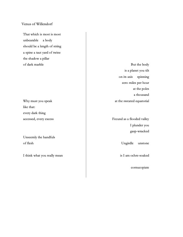 Venus of Willendorf

That which is most is most
unbearable     a body
should be a length of string
a spine a taut yard of twine
the shadow a pillar
of dark marble





Why must you speak
like that:
every dark thing
accessed, every excess


Unseemly the handfuls
of flesh

I think what you really mean
	




But the body
is a planet you tilt
on its axis     spinning
zero miles per hour
at the poles
a thousand 
at the sweated equatorial


Fecund as a flooded valley 
I plunder you
gasp-wracked

Ungirdle     unstone

is I am ochre-soaked

cornucopiate

