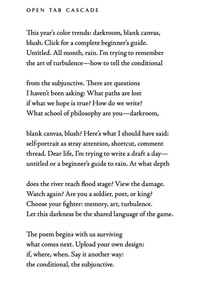 OPEN TAB CASCADE (poem by Violeta Garcia-Mendoza)

This year's color trends: darkroom, blank canvas, blush. Click for a complete beginner's guide.
Untitled. All month, rain. I'm trying to remember the art of turbulence—how to tell the conditional

from the subjunctive. There are questions I haven't been asking: What paths are lost if what we hope is true? How do we write?
What school of philosophy are you-darkroom,

blank canvas, blush? Here's what I should have said: self-portrait as stray attention, shortcut, comment thread. Dear life, I'm trying to write a draft a day— untitled or a beginner's guide to rain. At what depth

does the river reach flood stage? View the damage.
Watch again? Are you a soldier, poet, or king?
Choose your fighter: memory, art, turbulence.
Let this darkness be the shared language of the game.

The poem begins with us surviving what comes next. Upload your own design: if, where, when. Say it another way: the conditional, the subjunctive.